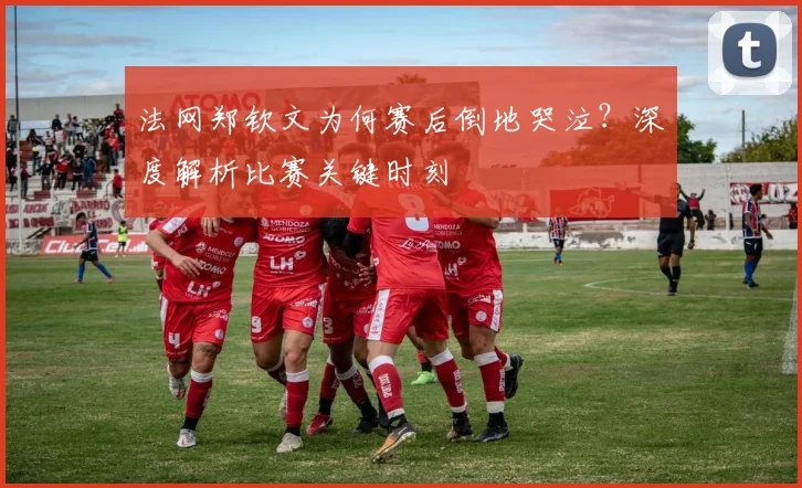 法网郑钦文为何赛后倒地哭泣?深度解析比赛关键时刻