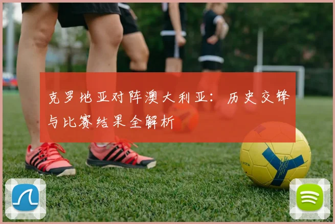 克罗地亚对阵澳大利亚：历史交锋与比赛结果全解析