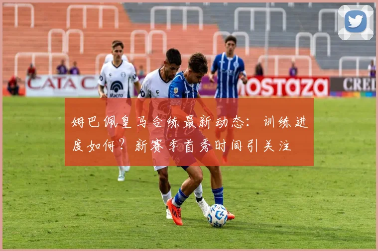姆巴佩皇马合练最新动态：训练进度如何？新赛季首秀时间引关注