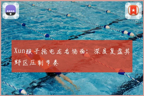 Xun猴子抢电龙名场面：深度复盘其野区压制节奏