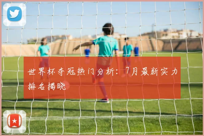 世界杯夺冠热门分析：7月最新实力排名揭晓