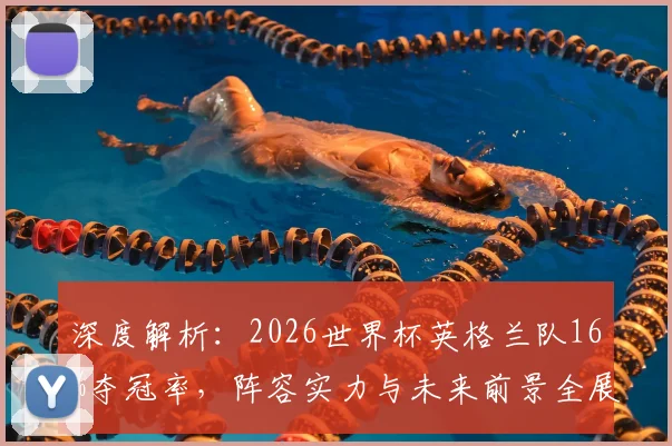 深度解析：2026世界杯英格兰队16%夺冠率，阵容实力与未来前景全展望