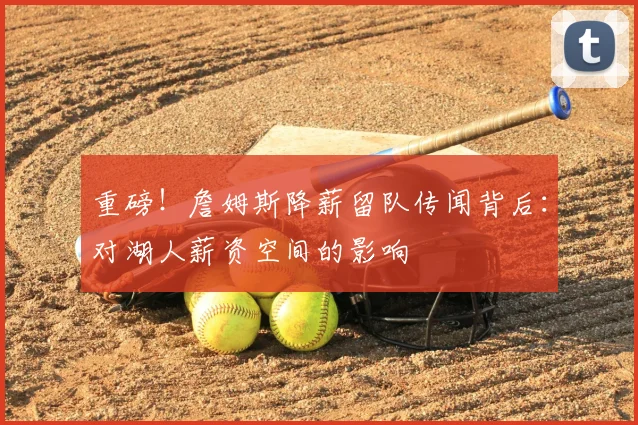 重磅！詹姆斯降薪留队传闻背后：对湖人薪资空间的影响