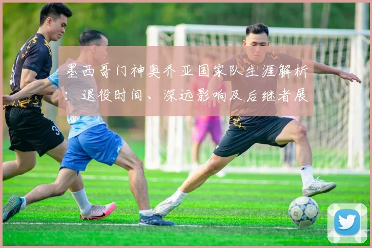 墨西哥门神奥乔亚国家队生涯解析：退役时间、深远影响及后继者展望