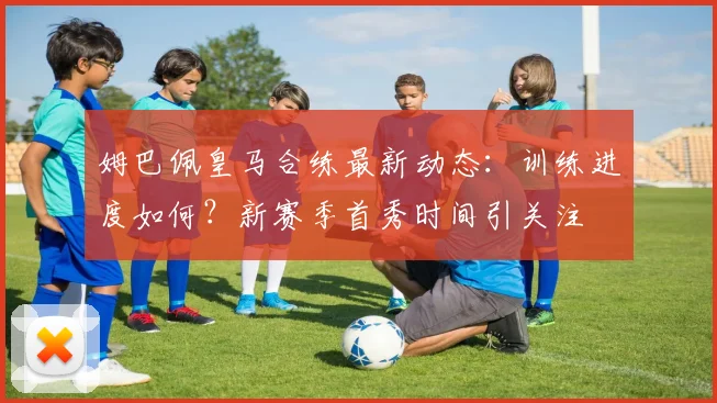 姆巴佩皇马合练最新动态：训练进度如何？新赛季首秀时间引关注