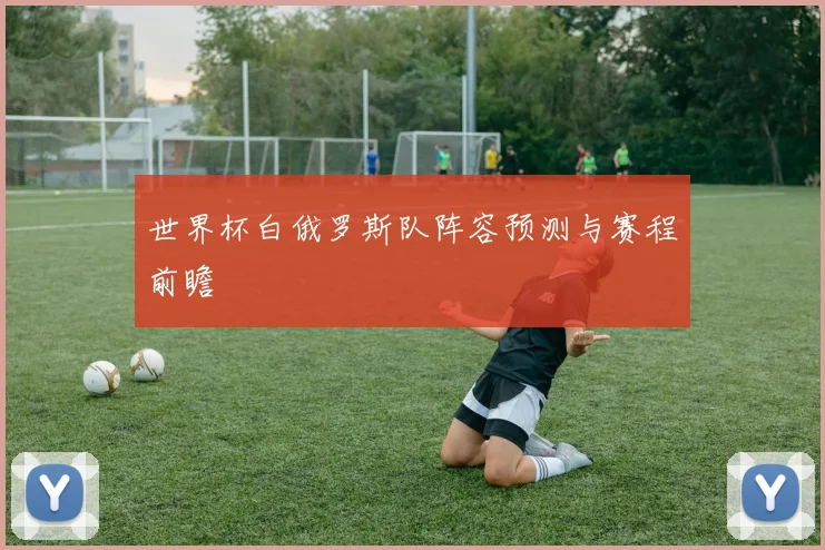 世界杯白俄罗斯队阵容预测与赛程前瞻