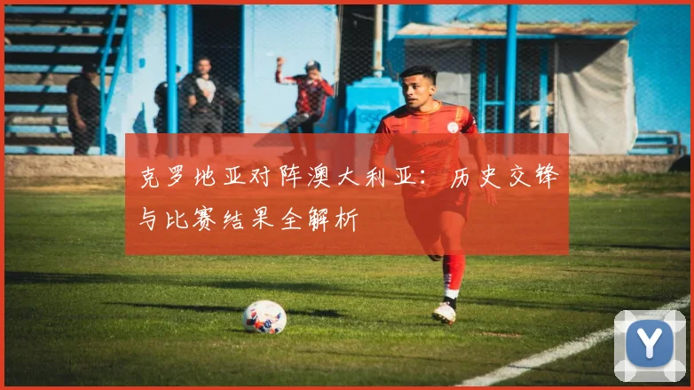 克罗地亚对阵澳大利亚：历史交锋与比赛结果全解析