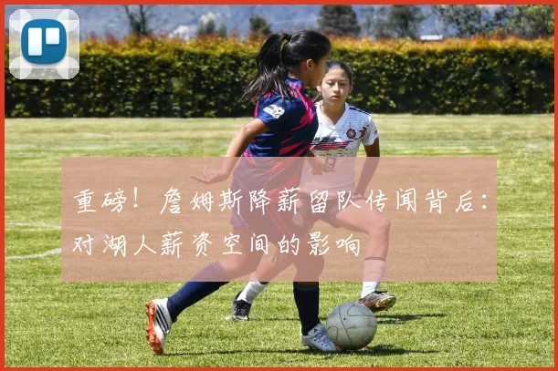 重磅！詹姆斯降薪留队传闻背后：对湖人薪资空间的影响