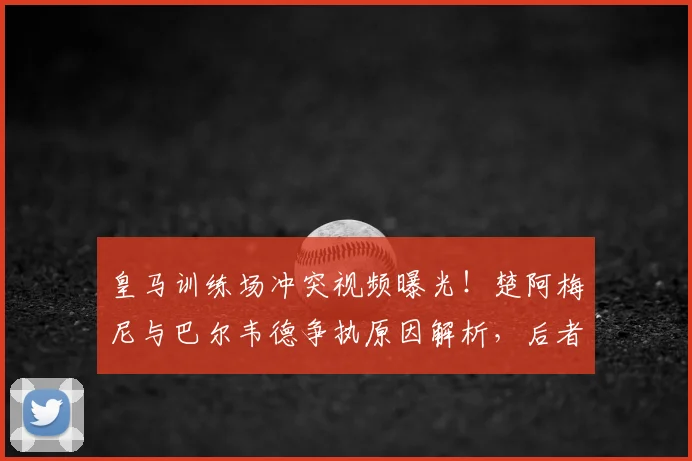 皇马训练场冲突视频曝光！楚阿梅尼与巴尔韦德争执原因解析，后者伤情引担忧
