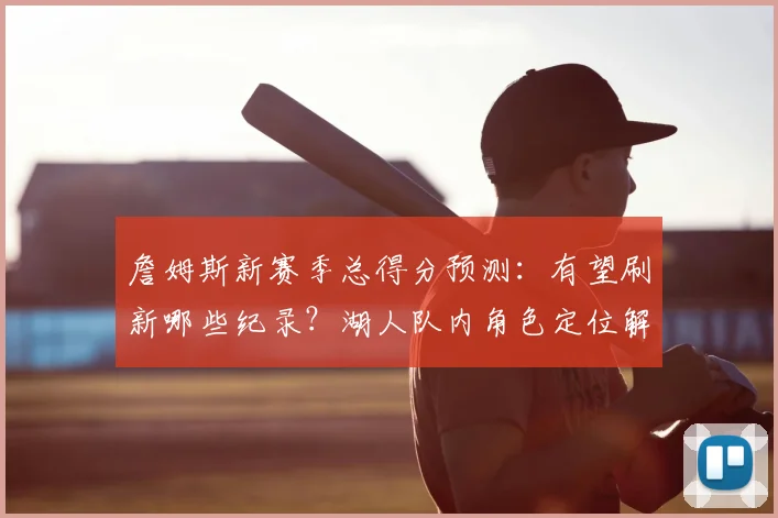 詹姆斯新赛季总得分预测：有望刷新哪些纪录？湖人队内角色定位解析
