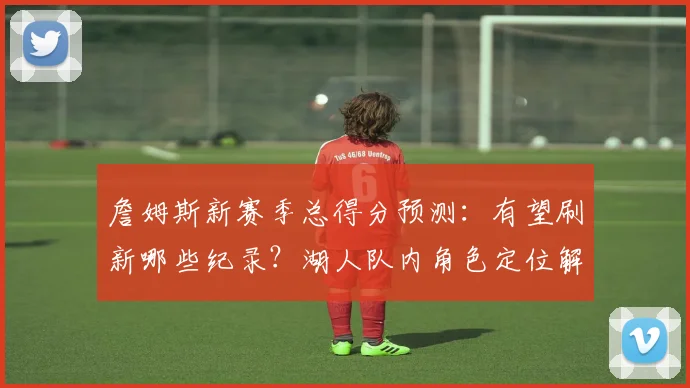 詹姆斯新赛季总得分预测：有望刷新哪些纪录？湖人队内角色定位解析