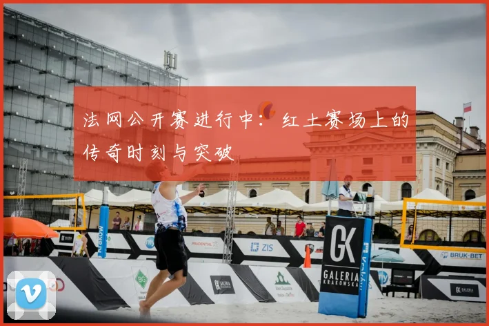 法网公开赛进行中：红土赛场上的传奇时刻与突破