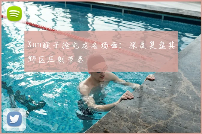 Xun猴子抢电龙名场面：深度复盘其野区压制节奏