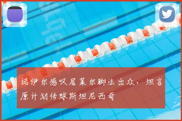 诺伊尔感叹居莱尔脚法出众，坦言原计划传球斯坦尼西奇