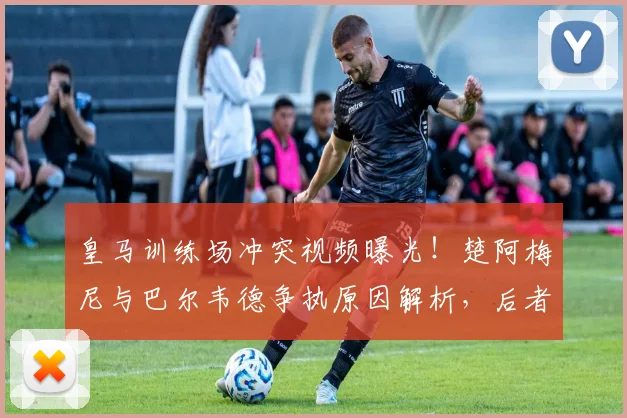 皇马训练场冲突视频曝光！楚阿梅尼与巴尔韦德争执原因解析，后者伤情引担忧