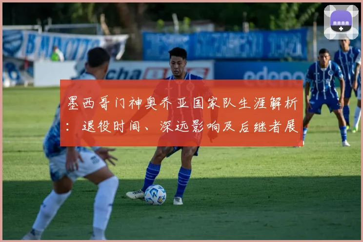 墨西哥门神奥乔亚国家队生涯解析：退役时间、深远影响及后继者展望